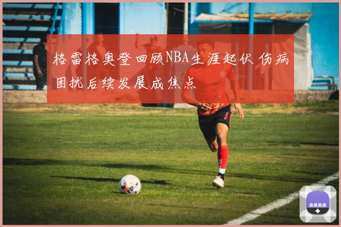 格雷格奥登回顾NBA生涯起伏 伤病困扰后续发展成焦点