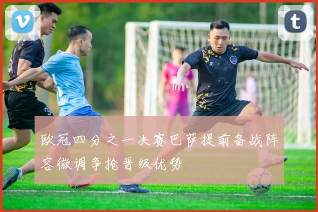 欧冠四分之一决赛巴萨提前备战阵容微调争抢晋级优势