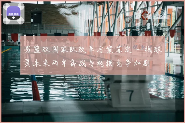 男篮双国家队改革方案落定 一线球员未来两年备战与轮换竞争加剧