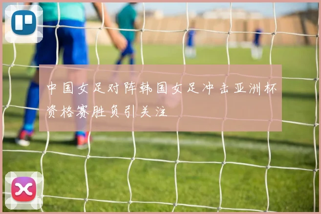 中国女足对阵韩国女足冲击亚洲杯资格赛胜负引关注