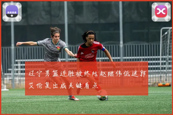 辽宁男篮连胜被终结赵继伟低迷郭艾伦复出成关键看点