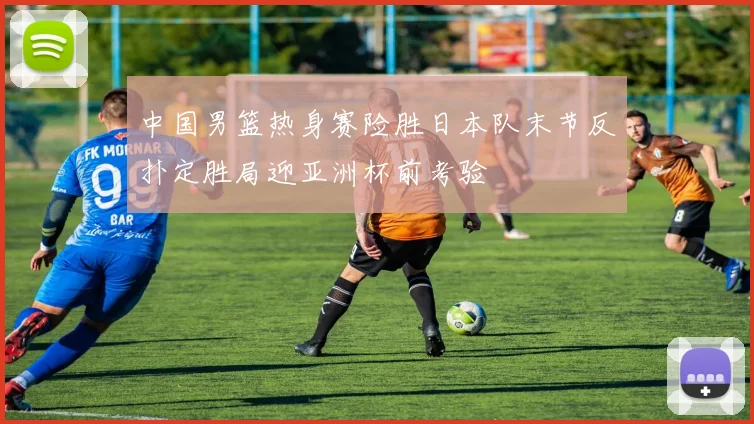 中国男篮热身赛险胜日本队末节反扑定胜局迎亚洲杯前考验