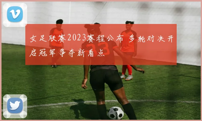 女足联赛2023赛程公布 多轮对决开启冠军争夺新看点