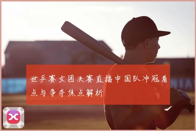 世乒赛女团决赛直播中国队冲冠看点与争夺焦点解析