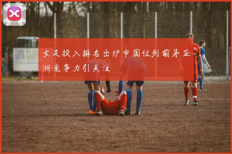 女足投入排名出炉中国位列前茅亚洲竞争力引关注