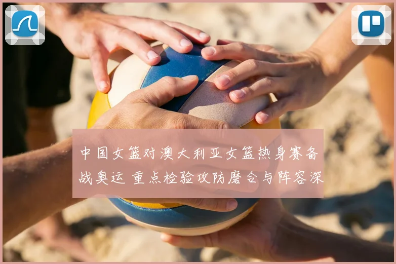 中国女篮对澳大利亚女篮热身赛备战奥运 重点检验攻防磨合与阵容深度
