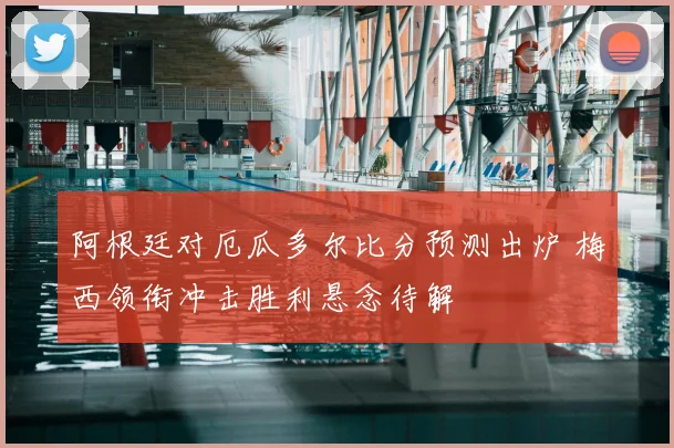 阿根廷对厄瓜多尔比分预测出炉 梅西领衔冲击胜利悬念待解