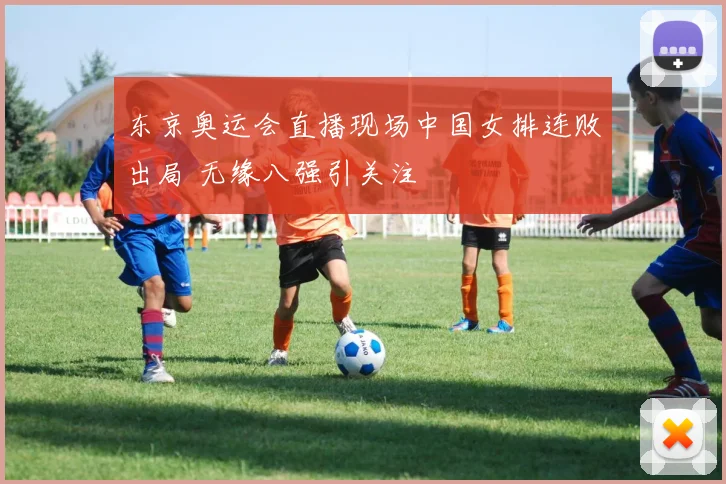 东京奥运会直播现场中国女排连败出局 无缘八强引关注