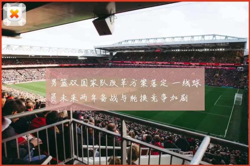 男篮双国家队改革方案落定 一线球员未来两年备战与轮换竞争加剧