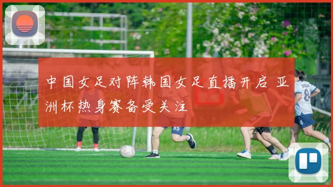 中国女足对阵韩国女足直播开启 亚洲杯热身赛备受关注