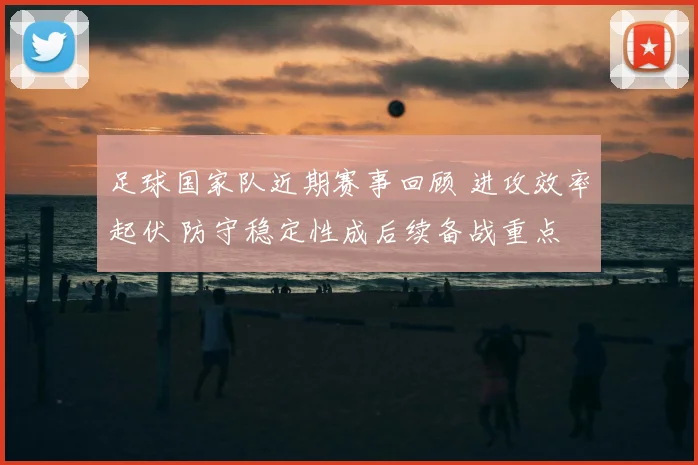 足球国家队近期赛事回顾 进攻效率起伏 防守稳定性成后续备战重点