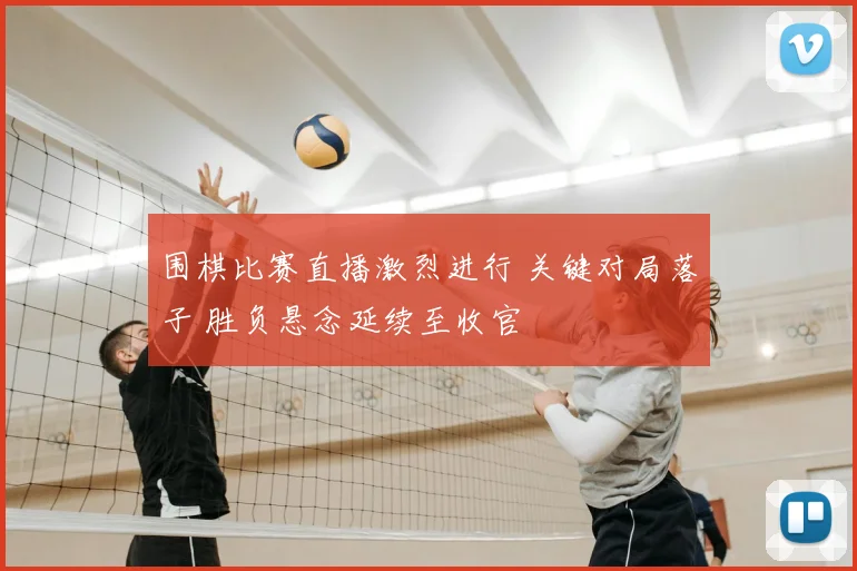 围棋比赛直播激烈进行 关键对局落子 胜负悬念延续至收官